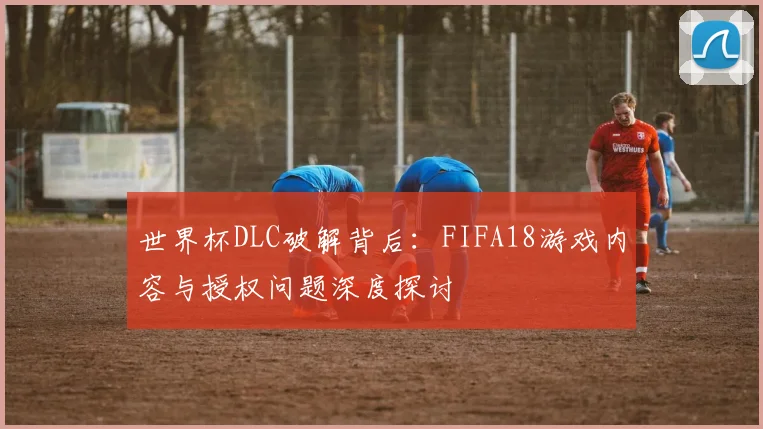 世界杯DLC破解背后:FIFA18游戏内容与授权问题深度探讨