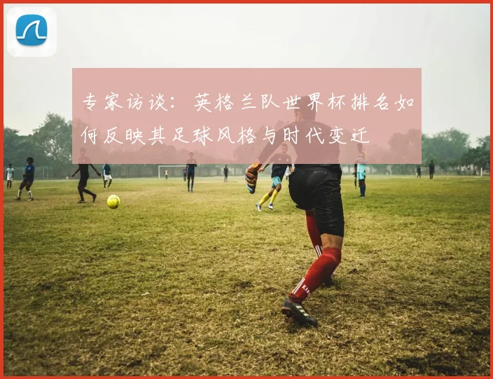 专家访谈:英格兰队世界杯排名如何反映其足球风格与时代变迁