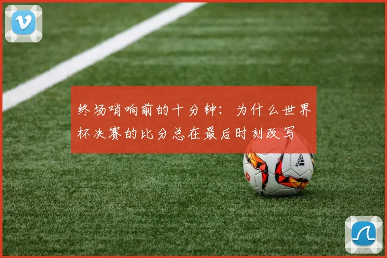终场哨响前的十分钟：为什么世界杯决赛的比分总在最后时刻改写