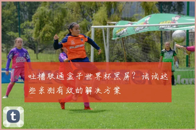 吐槽联通盒子世界杯黑屏？试试这些亲测有效的解决方案