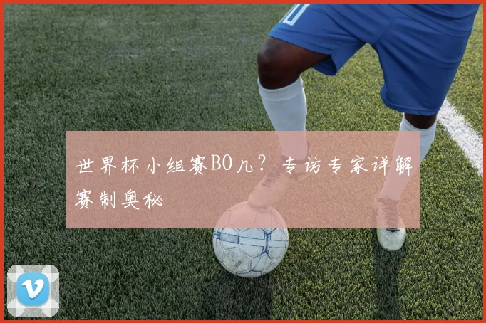 世界杯小组赛BO几？专访专家详解赛制奥秘