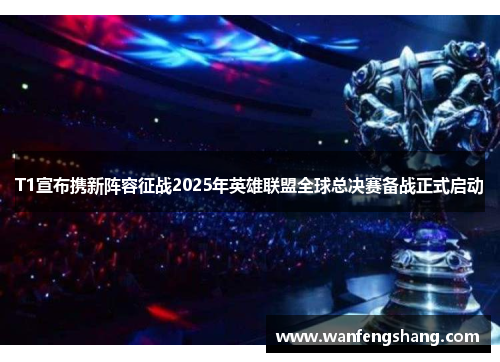 T1宣布携新阵容征战2025年英雄联盟全球总决赛备战正式启动